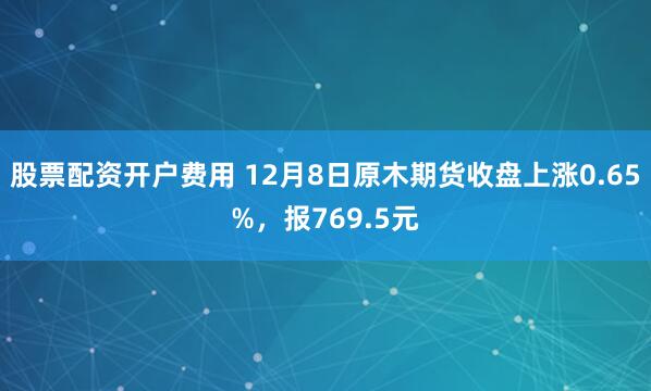 股票配资开户费用 12月8日原木期货收盘上涨0.65%，报769.5元