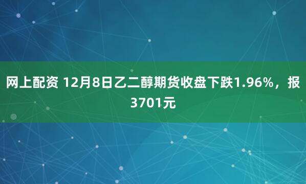 网上配资 12月8日乙二醇期货收盘下跌1.96%，报3701元