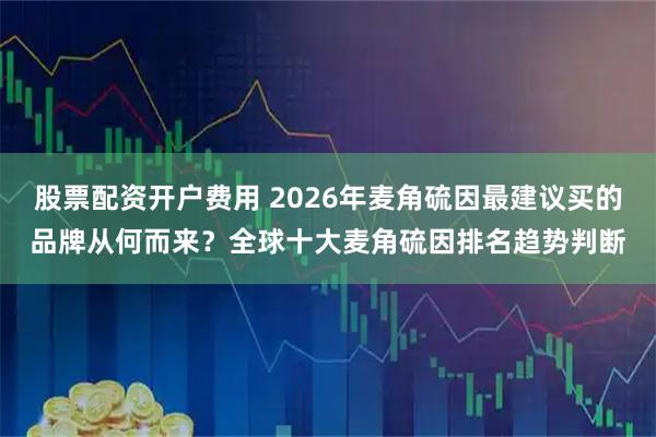 股票配资开户费用 2026年麦角硫因最建议买的品牌从何而来?全球十大麦角硫因排名趋势判断