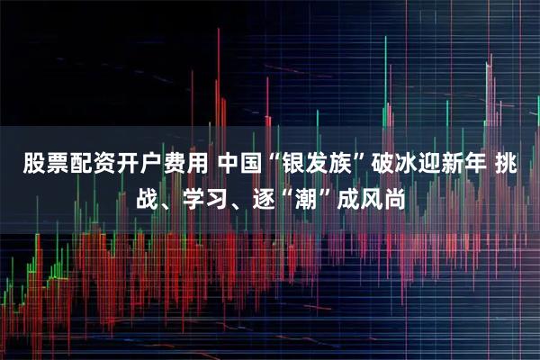 股票配资开户费用 中国“银发族”破冰迎新年 挑战、学习、逐“潮”成风尚
