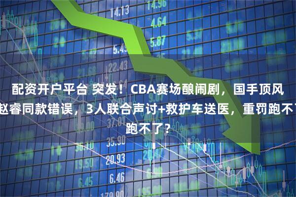 配资开户平台 突发!CBA赛场酿闹剧,国手顶风犯赵睿同款错误,3人联合声讨+救护车送医,重罚跑不了?