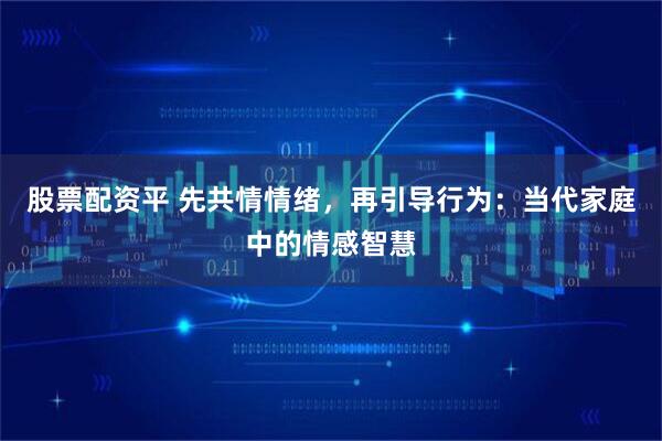 股票配资平 先共情情绪，再引导行为：当代家庭中的情感智慧