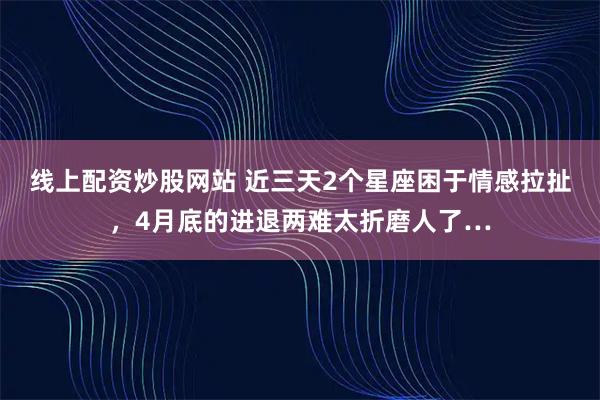 线上配资炒股网站 近三天2个星座困于情感拉扯，4月底的进退两难太折磨人了…