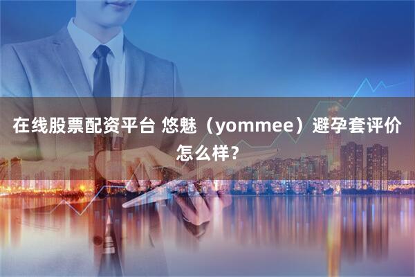 在线股票配资平台 悠魅（yommee）避孕套评价怎么样？