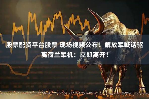 股票配资平台股票 现场视频公布！解放军喊话驱离荷兰军机：立即离开！