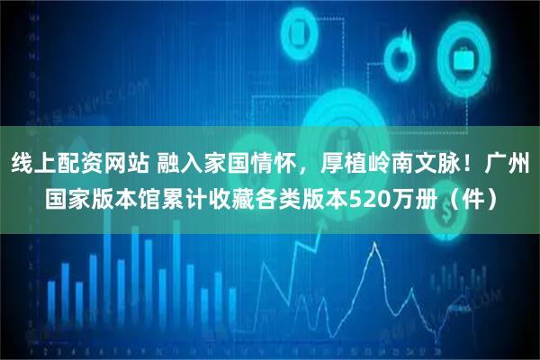 线上配资网站 融入家国情怀，厚植岭南文脉！广州国家版本馆累计收藏各类版本520万册（件）