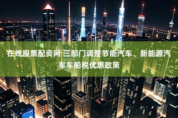 在线股票配资网 三部门调整节能汽车、新能源汽车车船税优惠政策