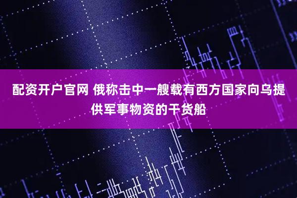配资开户官网 俄称击中一艘载有西方国家向乌提供军事物资的干货船